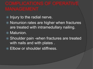 COMPLICATIONS OF OPERATIVE
MANAGEMENT
 Injury to the radial nerve.
 Nonunion rates are higher when fractures
  are treated with intramedullary nailing.
 Malunion.
 Shoulder pain -when fractures are treated
  with nails and with plates .
 Elbow or shoulder stiffness.
 