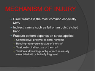 MECHANISM OF INJURY
 Direct trauma is the most common especially
MVA
 Indirect trauma such as fall on an outstretched
hand
 Fracture pattern depends on stress applied
○ Compressive- proximal or distal humerus
○ Bending- transverse fracture of the shaft
○ Torsional- spiral fracture of the shaft
○ Torsion and bending- oblique fracture usually
associated with a butterfly fragment
 