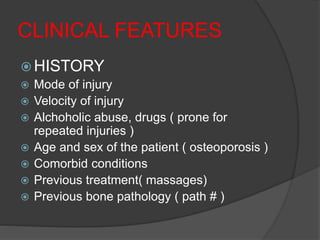 CLINICAL FEATURES
 HISTORY
 Mode of injury
 Velocity of injury
 Alchoholic abuse, drugs ( prone for
repeated injuries )
 Age and sex of the patient ( osteoporosis )
 Comorbid conditions
 Previous treatment( massages)
 Previous bone pathology ( path # )
 