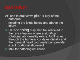 IMAGING
AP and lateral views plain x-ray of the
humerus,
including the joints below and above the
injury.
 CT scanning may also be indicated in
the rare situation where a significant
rotational abnormality exists. A CT scan
through the humeral condyles distally and
the humeral head proximally can provide
exact rotational alignment
 MRI for pathological cause
 
