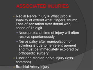 ASSOCIATED INJURIES
○ Radial Nerve injury = Wrist Drop =
Inability of extend wrist, fingers, thumb,
Loss of sensation over dorsal web
space of 1st digit
 Neuropraxia at time of injury will often
resolve spontaneously
 Nerve palsy after manipulation or
splinting is due to nerve entrapment
and must be immediately explored by
orthopedic surgery
○ Ulnar and Median nerve injury (less
common)
○ Brachial Artery Injury
 