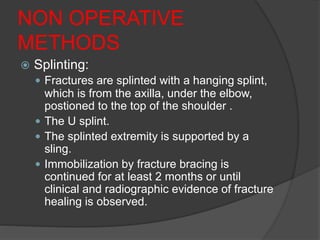 NON OPERATIVE
METHODS
 Splinting:
 Fractures are splinted with a hanging splint,
which is from the axilla, under the elbow,
postioned to the top of the shoulder .
 The U splint.
 The splinted extremity is supported by a
sling.
 Immobilization by fracture bracing is
continued for at least 2 months or until
clinical and radiographic evidence of fracture
healing is observed.
 
