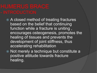 HUMERUS BRACE
- INTRODUCTION
 A closed method of treating fractures
based on the belief that continuing
function while a fracture is uniting ,
encourages osteogenesis, promotes the
healing of tissues and prevents the
development of joint stiffness, thus
accelerating rehabilitation
 Not merely a technique but constitute a
positive attitude towards fracture
healing.
 