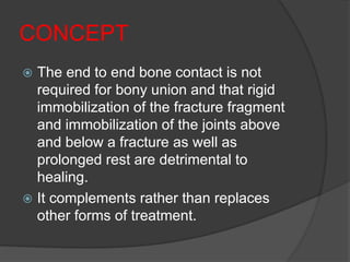 CONCEPT
 The end to end bone contact is not
required for bony union and that rigid
immobilization of the fracture fragment
and immobilization of the joints above
and below a fracture as well as
prolonged rest are detrimental to
healing.
 It complements rather than replaces
other forms of treatment.
 