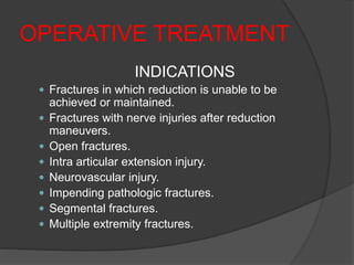 OPERATIVE TREATMENT
INDICATIONS
 Fractures in which reduction is unable to be
achieved or maintained.
 Fractures with nerve injuries after reduction
maneuvers.
 Open fractures.
 Intra articular extension injury.
 Neurovascular injury.
 Impending pathologic fractures.
 Segmental fractures.
 Multiple extremity fractures.
 