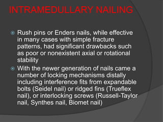 INTRAMEDULLARY NAILING
 Rush pins or Enders nails, while effective
in many cases with simple fracture
patterns, had significant drawbacks such
as poor or nonexistent axial or rotational
stability
 With the newer generation of nails came a
number of locking mechanisms distally
including interference fits from expandable
bolts (Seidel nail) or ridged fins (Trueflex
nail), or interlocking screws (Russell-Taylor
nail, Synthes nail, Biomet nail)
 