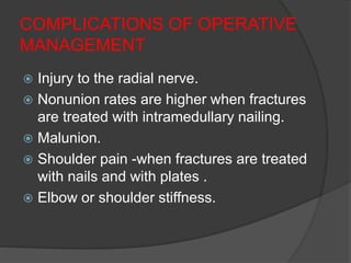 COMPLICATIONS OF OPERATIVE
MANAGEMENT
 Injury to the radial nerve.
 Nonunion rates are higher when fractures
are treated with intramedullary nailing.
 Malunion.
 Shoulder pain -when fractures are treated
with nails and with plates .
 Elbow or shoulder stiffness.
 