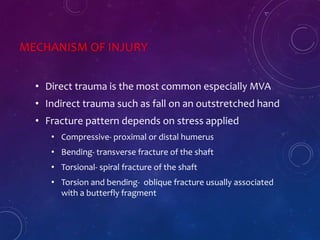 MECHANISM OF INJURY
• Direct trauma is the most common especially MVA
• Indirect trauma such as fall on an outstretched hand
• Fracture pattern depends on stress applied
• Compressive- proximal or distal humerus
• Bending- transverse fracture of the shaft
• Torsional- spiral fracture of the shaft
• Torsion and bending- oblique fracture usually associated
with a butterfly fragment
 