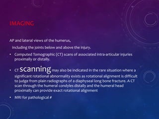 IMAGING
AP and lateral views of the humerus,
including the joints below and above the injury.
• Computed Tomographic (CT) scans of associated intra-articular injuries
proximally or distally.
• CT scanningmay also be indicated in the rare situation where a
significant rotational abnormality exists as rotational alignment is difficult
to judge from plain radiographs of a diaphyseal long bone fracture. A CT
scan through the humeral condyles distally and the humeral head
proximally can provide exact rotational alignment
• MRI for pathological #
 
