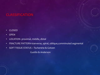 CLASSIFICATION
• CLOSED
• OPEN
• LOCATION- proximal, middle, distal
• FRACTURE PATTERN-tranverse, spiral, oblique,comminuted segmental
• SOFT TISSUE STATUS – Tscherene & Gotzen
Gustilo & Anderson
 