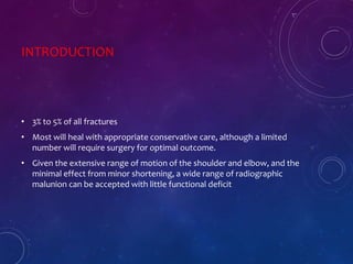 INTRODUCTION
• 3% to 5% of all fractures
• Most will heal with appropriate conservative care, although a limited
number will require surgery for optimal outcome.
• Given the extensive range of motion of the shoulder and elbow, and the
minimal effect from minor shortening, a wide range of radiographic
malunion can be accepted with little functional deficit
 
