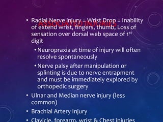 ASSOCIATED INJURIES• Radial Nerve injury = Wrist Drop = Inability
of extend wrist, fingers, thumb, Loss of
sensation over dorsal web space of 1st
digit
•Neuropraxia at time of injury will often
resolve spontaneously
•Nerve palsy after manipulation or
splinting is due to nerve entrapment
and must be immediately explored by
orthopedic surgery
• Ulnar and Median nerve injury (less
common)
• Brachial Artery Injury
 