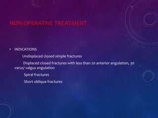 NON OPERATIVE TREATMENT
• INDICATIONS
Undisplaced closed simple fractures
Displaced closed fractures with less than 20 anterior angulation, 30
varus/ valgus angulation
Spiral fractures
Short oblique fractures
 