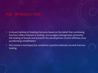 FCB - INTRODUCTION
• A closed method of treating fractures based on the belief that continuing
function while a fracture is uniting , encourages osteogenesis, promotes
the healing of tissues and prevents the development of joint stiffness, thus
accelerating rehabilitation
• Not merely a technique but constitute a positive attitude towards fracture
healing.
 