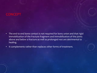 CONCEPT
• The end to end bone contact is not required for bony union and that rigid
immobilization of the fracture fragment and immobilization of the joints
above and below a fracture as well as prolonged rest are detrimental to
healing.
• It complements rather than replaces other forms of treatment.
 