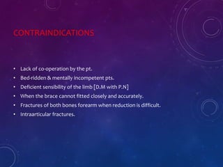 CONTRAINDICATIONS
• Lack of co-operation by the pt.
• Bed-ridden & mentally incompetent pts.
• Deficient sensibility of the limb [D.M with P.N]
• When the brace cannot fitted closely and accurately.
• Fractures of both bones forearm when reduction is difficult.
• Intraarticular fractures.
 