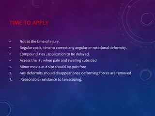 TIME TO APPLY
• Not at the time of injury.
• Regular casts, time to correct any angular or rotational deformity.
• Compound # es , application to be delayed.
• Assess the # , when pain and swelling subsided
1. Minor movts at # site should be pain free
2. Any deformity should disappear once deforming forces are removed
3. Reasonable resistance to telescoping.
 