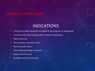 OPERATIVE TREATMENT
INDICATIONS
• Fractures in which reduction is unable to be achieved or maintained.
• Fractures with nerve injuries after reduction maneuvers.
• Open fractures.
• Intra articular extension injury.
• Neurovascular injury.
• Impending pathologic fractures.
• Segmental fractures.
• Multiple extremity fractures.
 