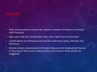 PLATING
• Plate osteosynthesis remains the criterion standard of fixation of humeral
shaft fractures
• high union rate, low complication rate, and a rapid return to function
• Complications are infrequent and include radial nerve palsy, infection and
refracture.
• limited contact compression (LCD) plate helps prevent longitudinal fracture
or fissuring of the humerus because the screw holes in these plates are
staggered.
 