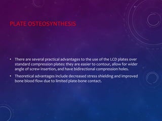 PLATE OSTEOSYNTHESIS
• There are several practical advantages to the use of the LCD plates over
standard compression plates: they are easier to contour, allow for wider
angle of screw insertion, and have bidirectional compression holes.
• Theoretical advantages include decreased stress shielding and improved
bone blood flow due to limited plate-bone contact.
 