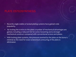 PLATE OSTEOSYNTHESIS
• Recently angle stable or locked plating systems have gained wide
popularity.
• By locking the screws to the plate a number of mechanical advantages are
gained, including a reduced risk for screw loosening and a stronger
mechanical construct compared with conventional screws and plates.
• With locking plate systems, the pressure exerted by the plate on the bone is
minimal as the need for exact anatomical contouring of the plate is
eliminated.
 