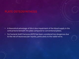 PLATE OSTEOSYNTHESIS
• A theoretical advantage of this is less impairment of the blood supply in the
cortical bone beneath the plate compared to conventional plates.
• For humeral shaft fractures,MIPO has been considered too dangerous due
to the risk of neurovascular injuries, particularly to the radial nerve.
 