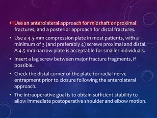 PEARLS AND PITFALLS—COMPRESSION PLATING• Use an anterolateral approach for midshaft or proximal
fractures, and a posterior approach for distal fractures.
• Use a 4.5-mm compression plate in most patients, with a
minimum of 3 (and preferably 4) screws proximal and distal.
A 4.5-mm narrow plate is acceptable for smaller individuals.
• Insert a lag screw between major fracture fragments, if
possible.
• Check the distal corner of the plate for radial nerve
entrapment prior to closure following the anterolateral
approach.
• The intraoperative goal is to obtain sufficient stability to
allow immediate postoperative shoulder and elbow motion.
 
