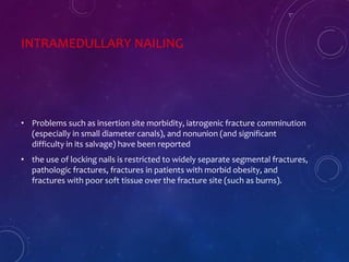 INTRAMEDULLARY NAILING
• Problems such as insertion site morbidity, iatrogenic fracture comminution
(especially in small diameter canals), and nonunion (and significant
difficulty in its salvage) have been reported
• the use of locking nails is restricted to widely separate segmental fractures,
pathologic fractures, fractures in patients with morbid obesity, and
fractures with poor soft tissue over the fracture site (such as burns).
 