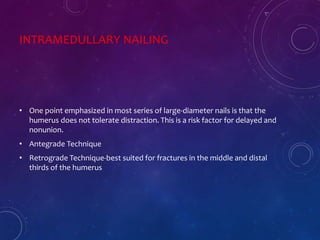INTRAMEDULLARY NAILING
• One point emphasized in most series of large-diameter nails is that the
humerus does not tolerate distraction. This is a risk factor for delayed and
nonunion.
• Antegrade Technique
• Retrograde Technique-best suited for fractures in the middle and distal
thirds of the humerus
 