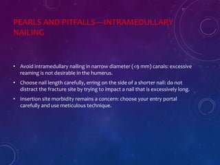 PEARLS AND PITFALLS—INTRAMEDULLARY
NAILING
• Avoid intramedullary nailing in narrow diameter (<9 mm) canals: excessive
reaming is not desirable in the humerus.
• Choose nail length carefully, erring on the side of a shorter nail: do not
distract the fracture site by trying to impact a nail that is excessively long.
• Insertion site morbidity remains a concern: choose your entry portal
carefully and use meticulous technique.
 