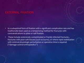 EXTERNAL FIXATION
• Is a suboptimal form of fixation with a significant complication rate and has
traditionally been used as a temporizing method for fractures with
contraindications to plate or nail fixation.
• These include extensively contaminated or frankly infected fractures ,
fractures with poor soft tissues (such as burns), or where rapid stabilization
with minimal physiologic perturbation or operative time is required
(“damage-control orthopaedics”)
 