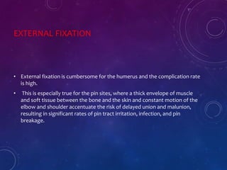 EXTERNAL FIXATION
• External fixation is cumbersome for the humerus and the complication rate
is high.
• This is especially true for the pin sites, where a thick envelope of muscle
and soft tissue between the bone and the skin and constant motion of the
elbow and shoulder accentuate the risk of delayed union and malunion,
resulting in significant rates of pin tract irritation, infection, and pin
breakage.
 