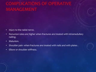 COMPLICATIONS OF OPERATIVE
MANAGEMENT
• Injury to the radial nerve.
• Nonunion rates are higher when fractures are treated with intramedullary
nailing.
• Malunion.
• Shoulder pain -when fractures are treated with nails and with plates .
• Elbow or shoulder stiffness.
 