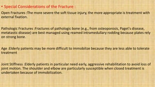 • Special Considerations of the Fracture :
Open Fractures :The more severe the soft tissue injury, the more appropriate is treatment with
external fixation.
Pathologic Fractures :Fractures of pathologic bone (e.g., from osteoporosis, Paget's disease,
metatastic disease) are best managed using reamed intramedullary rodding because plates rely
on strong bone.
Age :Elderly patients may be more difficult to immobilize because they are less able to tolerate
treatment
Joint Stiffness :Elderly patients in particular need early, aggressive rehabilitation to avoid loss of
joint motion. The shoulder and elbow are particularly susceptible when closed treatment is
undertaken because of immobilization.
 