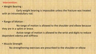 Intervention:
• Weight Bearing :
Early weight bearing is impossible unless the fracture was treated
with an intramedullary rod.
• Range of Motion :
No range of motion is allowed to the shoulder and elbow because
they are in a splint or brace.
Active range of motion is allowed to the wrist and digits to reduce
dependent edema and stiffness
• Muscle Strength
No strengthening exercises are prescribed to the shoulder or elbow
 