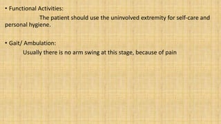 • Functional Activities:
The patient should use the uninvolved extremity for self-care and
personal hygiene.
• Gait/ Ambulation:
Usually there is no arm swing at this stage, because of pain
 