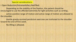 Special considerations:
• Open Reduction/Intramedullary Nail/Rod:
Depending on the stability of the fixation, the patient should be
encouraged to use the affected extremity for light activities such as writing .
active-assistive range of motion and active range of motion are allowed to
the shoulder.
Gentle gravity-assisted pendulum exercises are instituted to the shoulder
toward the end of first week.
No lifting is allowed.
 