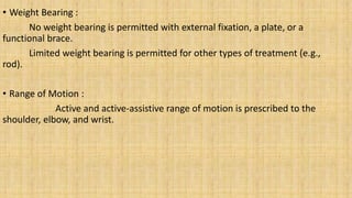 • Weight Bearing :
No weight bearing is permitted with external fixation, a plate, or a
functional brace.
Limited weight bearing is permitted for other types of treatment (e.g.,
rod).
• Range of Motion :
Active and active-assistive range of motion is prescribed to the
shoulder, elbow, and wrist.
 