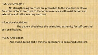 • Muscle Strength :
No strengthening exercises are prescribed to the shoulder or elbow.
Prescribe isotonic exercises to the forearm muscles with wrist flexion and
extension and ball-squeezing exercises.
• Functional Activities:
The patient should use the uninvolved extremity for self-care and
personal hygiene.
• Gait/ Ambulation:
Arm swing during gait is minimal secondary to pain and discomfort.
 