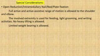 Special Considerations:
• Open Reduction/Intramedullary Nail/Rod/Plate fixation
Full active and active-assistive range of motion is allowed to the shoulder
and elbow.
The involved extremity is used for feeding, light grooming, and writing
activities. No heavy lifting is allowed.
Limited weight bearing is allowed.
 