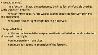 • Weight Bearing:
In a functional brace, the patient may begin to feel comfortable bearing
some weight on the arm.
With an intramedullary rod, weight bearing should be relatively pain free
and encouraged.
With plate fixation, light weight bearing is allowed.
• Range of Motion :
Active and active-assistive range of motion is instituted to the shoulder and
elbow, wrist, and digits.
Continue pendulum exercises.
Continue supination and pronation of the forearm.
 