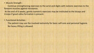• Muscle Strength :
Continue strengthening exercises to the wrist and digits with isotonic exercises to the
forearm muscles against resistance.
At the end of 6 weeks, gentle isometric exercises may be instituted to the biceps and
triceps if good callus formation is present.
• Functional Activities :
The patient may use the involved extremity for basic self-care and personal hygiene.
No heavy lifting is allowed.
 