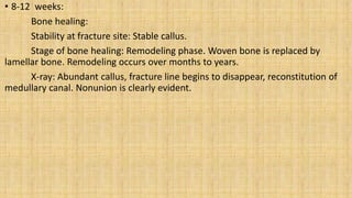 • 8-12 weeks:
Bone healing:
Stability at fracture site: Stable callus.
Stage of bone healing: Remodeling phase. Woven bone is replaced by
lamellar bone. Remodeling occurs over months to years.
X-ray: Abundant callus, fracture line begins to disappear, reconstitution of
medullary canal. Nonunion is clearly evident.
 