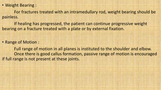 • Weight Bearing :
For fractures treated with an intramedullary rod, weight bearing should be
painless.
If healing has progressed, the patient can continue progressive weight
bearing on a fracture treated with a plate or by external fixation.
• Range of Motion :
Full range of motion in all planes is instituted to the shoulder and elbow.
Once there is good callus formation, passive range of motion is encouraged
if full range is not present at these joints.
 