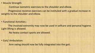 • Muscle Strength:
Continue isometric exercises to the shoulder and elbow.
Progressive resistive exercises can be instituted with a gradual increase in
weights to the shoulder and elbow.
• Functional Activities :
The involved extremity may now be used in selfcare and personal hygiene.
Light lifting is allowed.
No heavy contact sports are allowed.
• Gait/ Ambulation:
Arm swing should now be fully integrated into the gait.
 