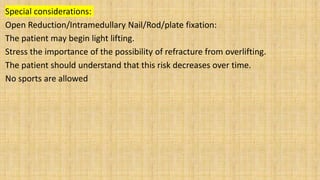 Special considerations:
Open Reduction/Intramedullary Nail/Rod/plate fixation:
The patient may begin light lifting.
Stress the importance of the possibility of refracture from overlifting.
The patient should understand that this risk decreases over time.
No sports are allowed
 
