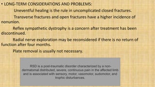 • LONG-TERM CONSIDERATIONS AND PROBLEMS:
Uneventful healing is the rule in uncomplicated closed fractures.
Transverse fractures and open fractures have a higher incidence of
nonunion.
Reflex sympathetic dystrophy is a concern after treatment has been
discontinued.
Radial nerve exploration may be reconsidered if there is no return of
function after four months.
Plate removal is usually not necessary.
RSD is a post-traumatic disorder characterized by a non-
dermatomal distributed, severe, continuous pain in the affected limb
and is associated with sensory, motor, vasomotor, sudomotor, and
trophic disturbances.
 