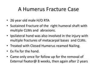 A Humerus Fracture Case
• 26 year old male H/O RTA
• Sustained Fracture of the right humeral shaft with
multiple CLWs and abrasions.
• Ipsilateral hand was also involved in the injury with
multiple fractures of metacarpal bases and CLWs.
• Treated with Closed Humerus reamed Nailing.
• Ex Fix for the hand.
• Came only once for follow up for the removal of
External fixator@ 8 weeks, then again after 2 years
 