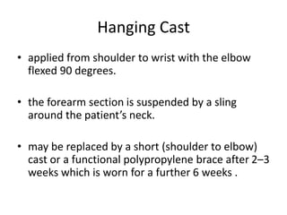 Hanging Cast
• applied from shoulder to wrist with the elbow
flexed 90 degrees.
• the forearm section is suspended by a sling
around the patient’s neck.
• may be replaced by a short (shoulder to elbow)
cast or a functional polypropylene brace after 2–3
weeks which is worn for a further 6 weeks .
 