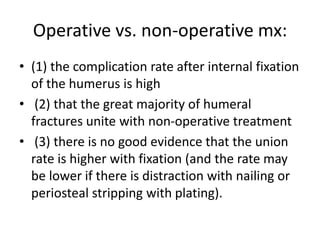 Operative vs. non-operative mx:
• (1) the complication rate after internal fixation
of the humerus is high
• (2) that the great majority of humeral
fractures unite with non-operative treatment
• (3) there is no good evidence that the union
rate is higher with fixation (and the rate may
be lower if there is distraction with nailing or
periosteal stripping with plating).
 